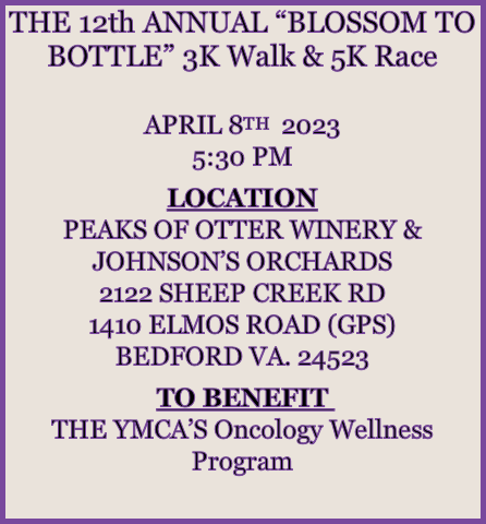 THE 12th ANNUAL “BLOSSOM TO BOTTLE” 3K Walk & 5K Race

APRIL 8TH  2023
5:30 PM

LOCATION
PEAKS OF OTTER WINERY & JOHNSON’S ORCHARDS
2122 SHEEP CREEK RD
1410 ELMOS ROAD (GPS)
BEDFORD VA. 24523

TO BENEFIT 
THE YMCA’S Oncology Wellness Program
